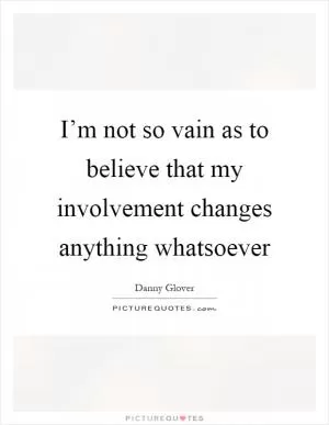 I’m not so vain as to believe that my involvement changes anything whatsoever Picture Quote #1
