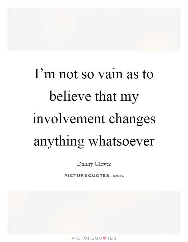I'm not so vain as to believe that my involvement changes anything whatsoever Picture Quote #1