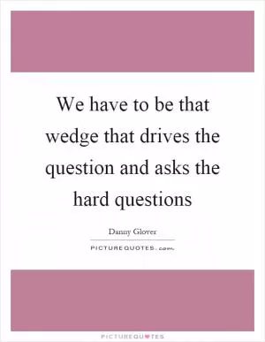 We have to be that wedge that drives the question and asks the hard questions Picture Quote #1
