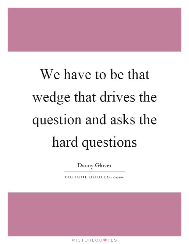 We have to be that wedge that drives the question and asks the hard questions Picture Quote #1