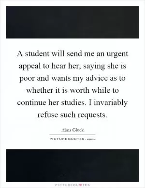 A student will send me an urgent appeal to hear her, saying she is poor and wants my advice as to whether it is worth while to continue her studies. I invariably refuse such requests Picture Quote #1