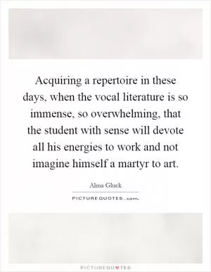 Acquiring a repertoire in these days, when the vocal literature is so immense, so overwhelming, that the student with sense will devote all his energies to work and not imagine himself a martyr to art Picture Quote #1