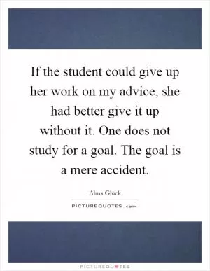 If the student could give up her work on my advice, she had better give it up without it. One does not study for a goal. The goal is a mere accident Picture Quote #1