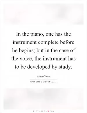 In the piano, one has the instrument complete before he begins; but in the case of the voice, the instrument has to be developed by study Picture Quote #1