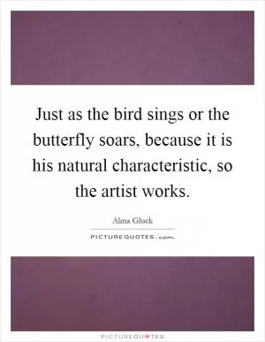 Just as the bird sings or the butterfly soars, because it is his natural characteristic, so the artist works Picture Quote #1