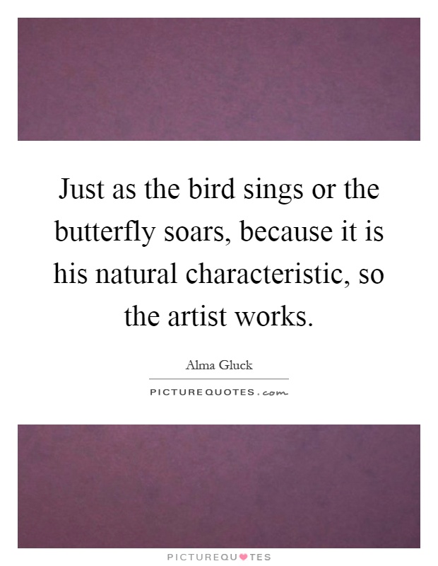 Just as the bird sings or the butterfly soars, because it is his natural characteristic, so the artist works Picture Quote #1