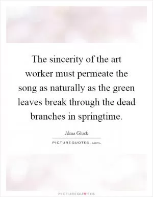 The sincerity of the art worker must permeate the song as naturally as the green leaves break through the dead branches in springtime Picture Quote #1