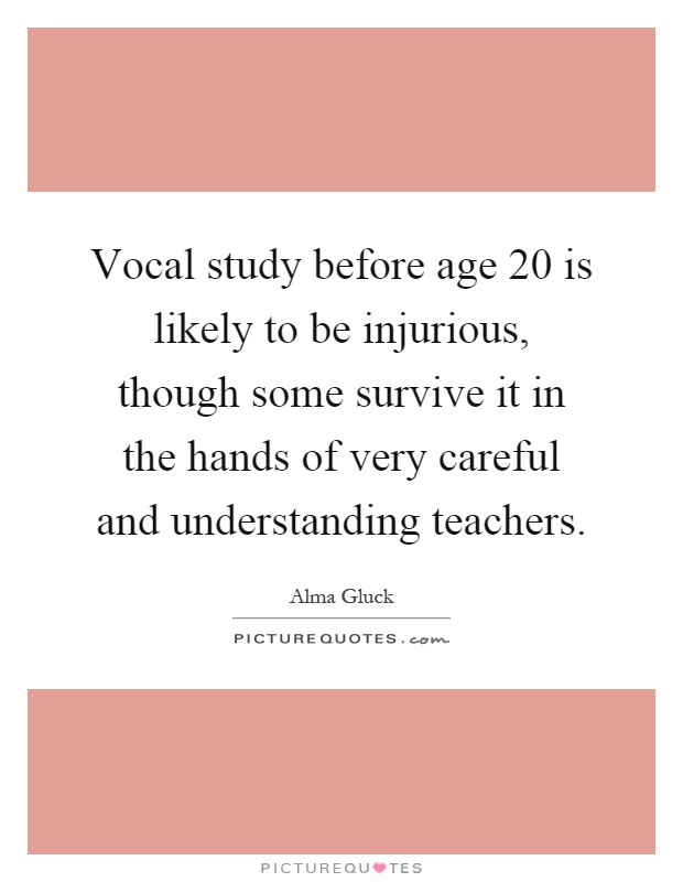 Vocal study before age 20 is likely to be injurious, though some survive it in the hands of very careful and understanding teachers Picture Quote #1