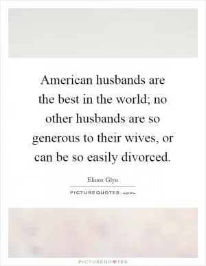 American husbands are the best in the world; no other husbands are so generous to their wives, or can be so easily divorced Picture Quote #1