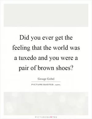 Did you ever get the feeling that the world was a tuxedo and you were a pair of brown shoes? Picture Quote #1