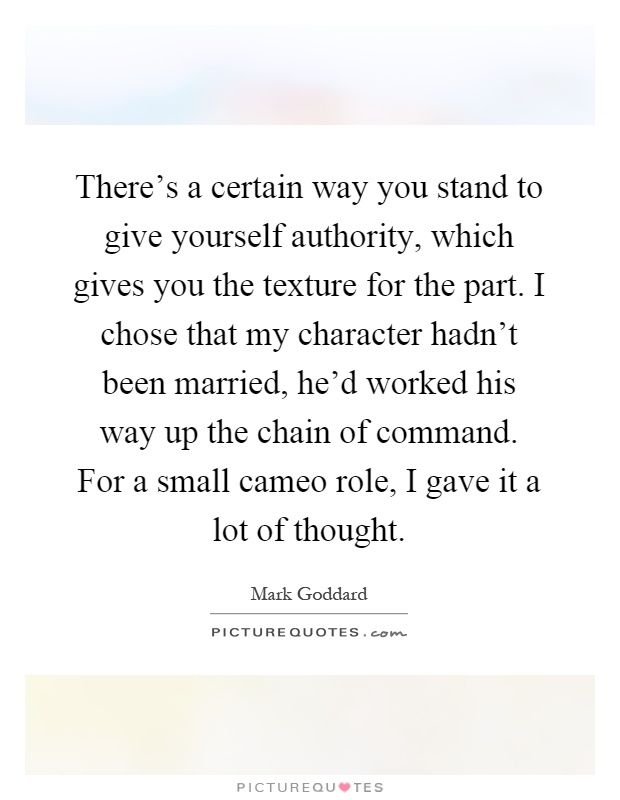 There's a certain way you stand to give yourself authority, which gives you the texture for the part. I chose that my character hadn't been married, he'd worked his way up the chain of command. For a small cameo role, I gave it a lot of thought Picture Quote #1
