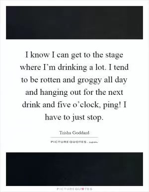 I know I can get to the stage where I’m drinking a lot. I tend to be rotten and groggy all day and hanging out for the next drink and five o’clock, ping! I have to just stop Picture Quote #1