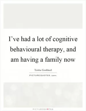 I’ve had a lot of cognitive behavioural therapy, and am having a family now Picture Quote #1