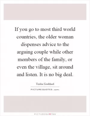 If you go to most third world countries, the older woman dispenses advice to the arguing couple while other members of the family, or even the village, sit around and listen. It is no big deal Picture Quote #1