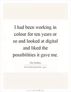 I had been working in colour for ten years or so and looked at digital and liked the possibilities it gave me Picture Quote #1