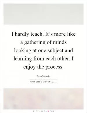 I hardly teach. It’s more like a gathering of minds looking at one subject and learning from each other. I enjoy the process Picture Quote #1