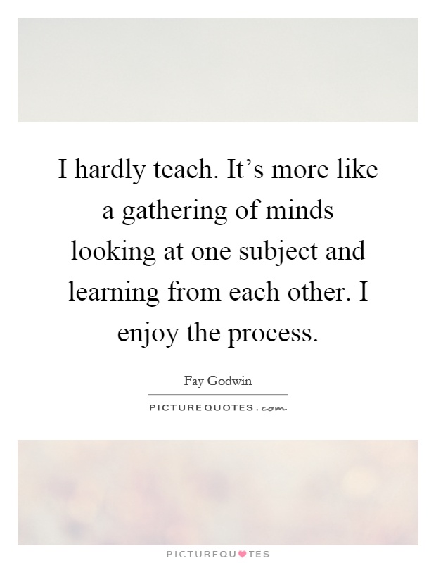 I hardly teach. It's more like a gathering of minds looking at one subject and learning from each other. I enjoy the process Picture Quote #1
