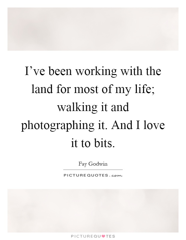 I've been working with the land for most of my life; walking it and photographing it. And I love it to bits Picture Quote #1