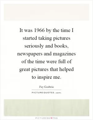 It was 1966 by the time I started taking pictures seriously and books, newspapers and magazines of the time were full of great pictures that helped to inspire me Picture Quote #1
