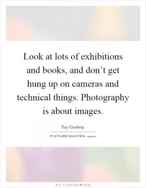Look at lots of exhibitions and books, and don’t get hung up on cameras and technical things. Photography is about images Picture Quote #1