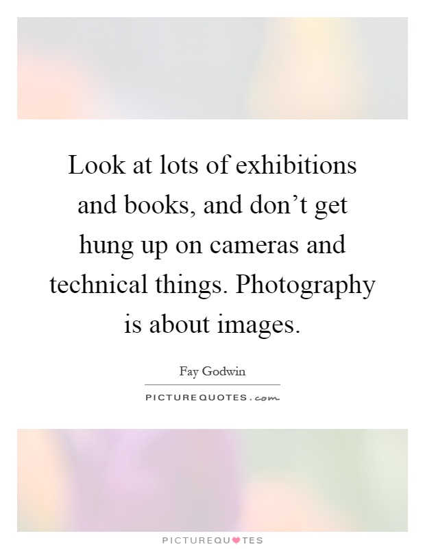 Look at lots of exhibitions and books, and don't get hung up on cameras and technical things. Photography is about images Picture Quote #1