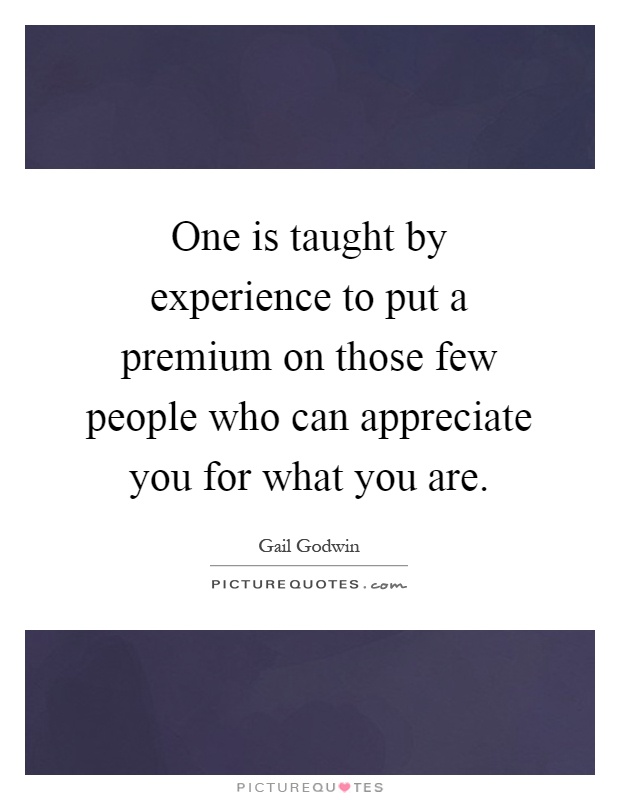 One is taught by experience to put a premium on those few people who can appreciate you for what you are Picture Quote #1
