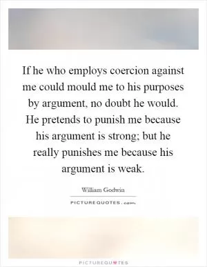 If he who employs coercion against me could mould me to his purposes by argument, no doubt he would. He pretends to punish me because his argument is strong; but he really punishes me because his argument is weak Picture Quote #1