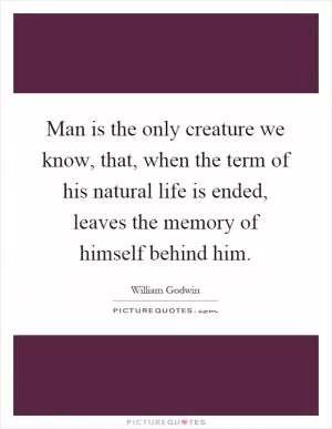 Man is the only creature we know, that, when the term of his natural life is ended, leaves the memory of himself behind him Picture Quote #1