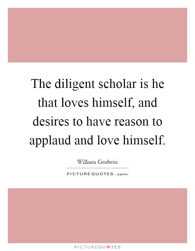 The diligent scholar is he that loves himself, and desires to have reason to applaud and love himself Picture Quote #1