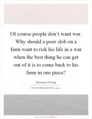 Of course people don’t want war. Why should a poor slob on a farm want to risk his life in a war when the best thing he can get out of it is to come back to his farm in one piece? Picture Quote #1