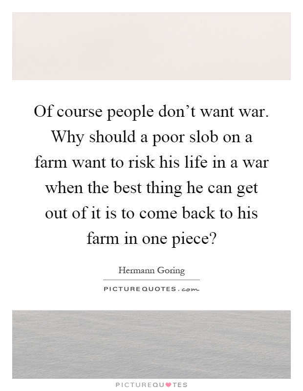 Of course people don't want war. Why should a poor slob on a farm want to risk his life in a war when the best thing he can get out of it is to come back to his farm in one piece? Picture Quote #1