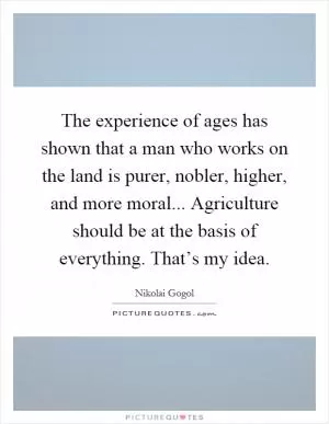The experience of ages has shown that a man who works on the land is purer, nobler, higher, and more moral... Agriculture should be at the basis of everything. That’s my idea Picture Quote #1