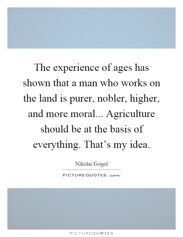 The experience of ages has shown that a man who works on the land is purer, nobler, higher, and more moral... Agriculture should be at the basis of everything. That's my idea Picture Quote #1