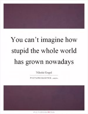 You can’t imagine how stupid the whole world has grown nowadays Picture Quote #1