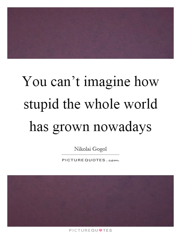 You can't imagine how stupid the whole world has grown nowadays Picture Quote #1