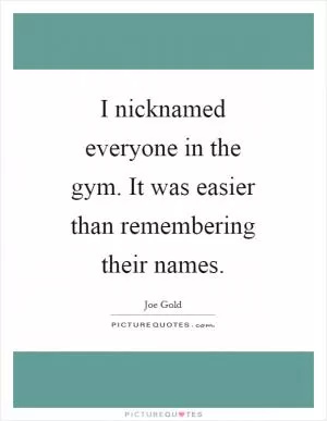 I nicknamed everyone in the gym. It was easier than remembering their names Picture Quote #1