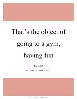 That’s the object of going to a gym, having fun Picture Quote #1