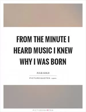 From the minute I heard music I knew why I was born Picture Quote #1