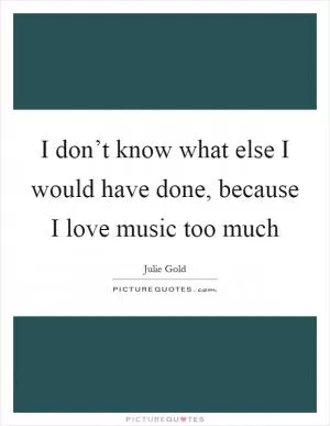 I don’t know what else I would have done, because I love music too much Picture Quote #1