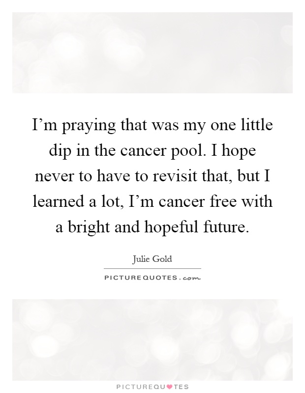 I'm praying that was my one little dip in the cancer pool. I hope never to have to revisit that, but I learned a lot, I'm cancer free with a bright and hopeful future Picture Quote #1