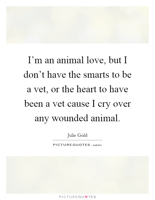 I'm an animal love, but I don't have the smarts to be a vet, or the heart to have been a vet cause I cry over any wounded animal Picture Quote #1