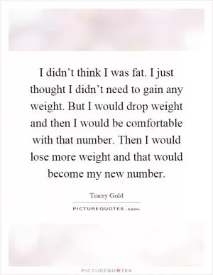 I didn’t think I was fat. I just thought I didn’t need to gain any weight. But I would drop weight and then I would be comfortable with that number. Then I would lose more weight and that would become my new number Picture Quote #1