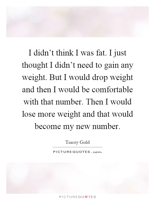 I didn't think I was fat. I just thought I didn't need to gain any weight. But I would drop weight and then I would be comfortable with that number. Then I would lose more weight and that would become my new number Picture Quote #1