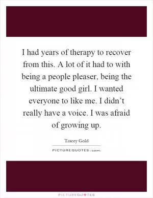 I had years of therapy to recover from this. A lot of it had to with being a people pleaser, being the ultimate good girl. I wanted everyone to like me. I didn’t really have a voice. I was afraid of growing up Picture Quote #1