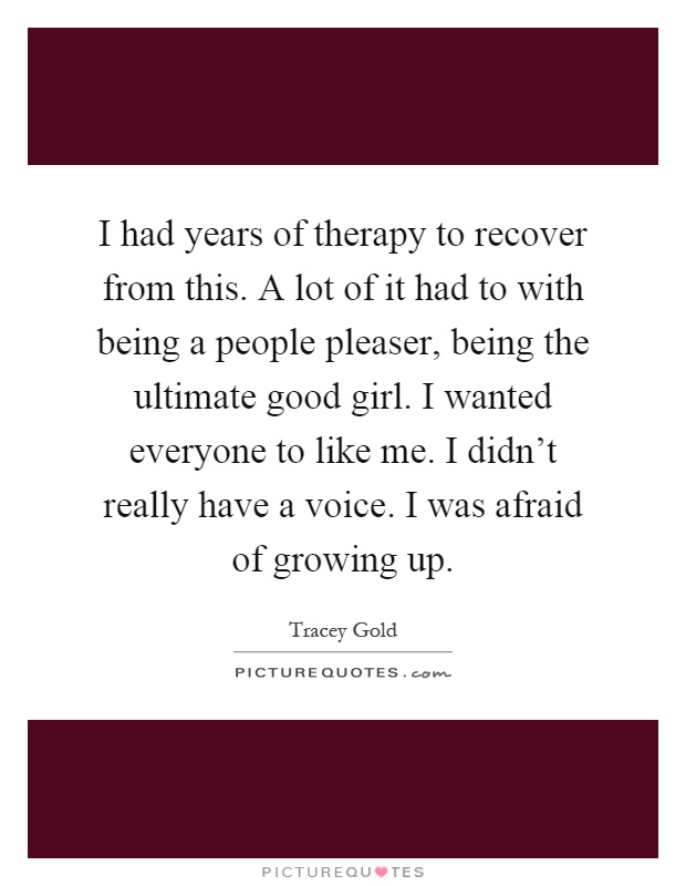 I had years of therapy to recover from this. A lot of it had to with being a people pleaser, being the ultimate good girl. I wanted everyone to like me. I didn't really have a voice. I was afraid of growing up Picture Quote #1
