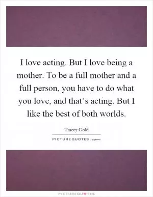I love acting. But I love being a mother. To be a full mother and a full person, you have to do what you love, and that’s acting. But I like the best of both worlds Picture Quote #1