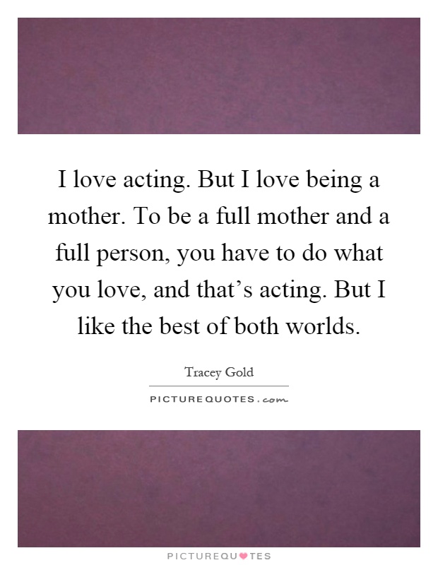 I love acting. But I love being a mother. To be a full mother and a full person, you have to do what you love, and that's acting. But I like the best of both worlds Picture Quote #1