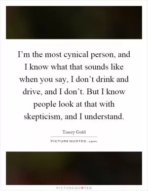I’m the most cynical person, and I know what that sounds like when you say, I don’t drink and drive, and I don’t. But I know people look at that with skepticism, and I understand Picture Quote #1