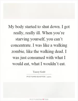My body started to shut down. I got really, really ill. When you’re starving yourself, you can’t concentrate. I was like a walking zombie, like the walking dead. I was just consumed with what I would eat, what I wouldn’t eat Picture Quote #1