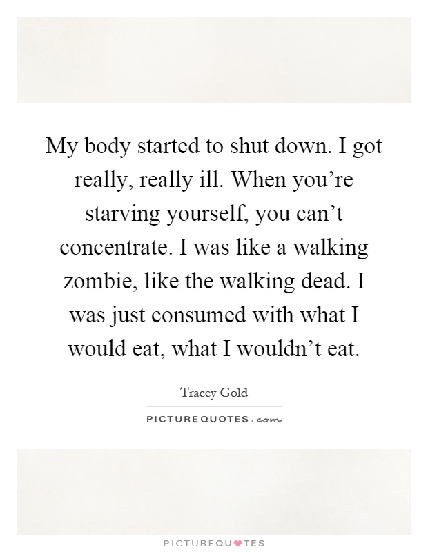 My body started to shut down. I got really, really ill. When you're starving yourself, you can't concentrate. I was like a walking zombie, like the walking dead. I was just consumed with what I would eat, what I wouldn't eat Picture Quote #1